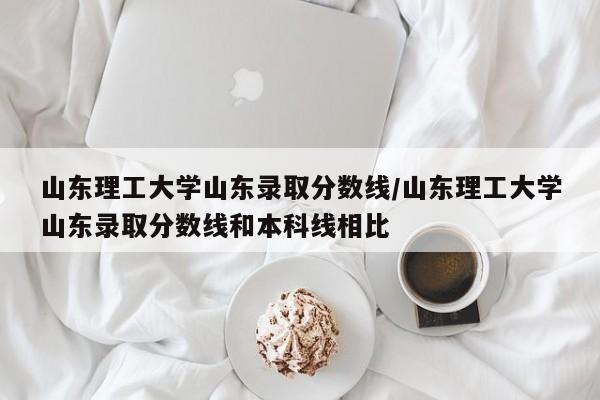 山东理工大学山东录取分数线/山东理工大学山东录取分数线和本科线相比